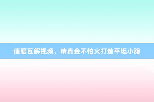 瘦腰瓦解视频,精真金不怕火打造平坦小腹